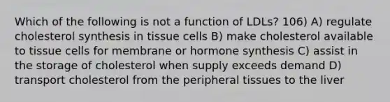 Which of the following is not a function of LDLs? 106) A) regulate cholesterol synthesis in tissue cells B) make cholesterol available to tissue cells for membrane or hormone synthesis C) assist in the storage of cholesterol when supply exceeds demand D) transport cholesterol from the peripheral tissues to the liver