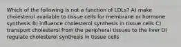 Which of the following is not a function of LDLs? A) make cholesterol available to tissue cells for membrane or hormone synthesis B) influence cholesterol synthesis in tissue cells C) transport cholesterol from the peripheral tissues to the liver D) regulate cholesterol synthesis in tissue cells