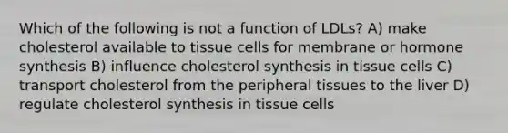 Which of the following is not a function of LDLs? A) make cholesterol available to tissue cells for membrane or hormone synthesis B) influence cholesterol synthesis in tissue cells C) transport cholesterol from the peripheral tissues to the liver D) regulate cholesterol synthesis in tissue cells