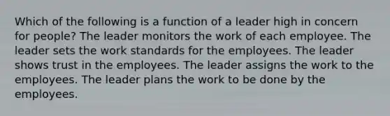 Which of the following is a function of a leader high in concern for people? The leader monitors the work of each employee. The leader sets the work standards for the employees. The leader shows trust in the employees. The leader assigns the work to the employees. The leader plans the work to be done by the employees.