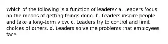 Which of the following is a function of leaders? a. Leaders focus on the means of getting things done. b. Leaders inspire people and take a long-term view. c. Leaders try to control and limit choices of others. d. Leaders solve the problems that employees face.