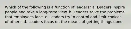 Which of the following is a function of leaders? a. Leaders inspire people and take a long-term view. b. Leaders solve the problems that employees face. c. Leaders try to control and limit choices of others. d. Leaders focus on the means of getting things done.