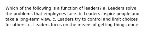 ​Which of the following is a function of leaders? ​a. Leaders solve the problems that employees face. b. ​Leaders inspire people and take a long-term view. ​c. Leaders try to control and limit choices for others. ​d. Leaders focus on the means of getting things done