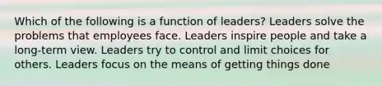 Which of the following is a function of leaders? ​Leaders solve the problems that employees face. Leaders inspire people and take a long-term view. ​Leaders try to control and limit choices for others. ​Leaders focus on the means of getting things done