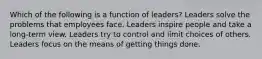 Which of the following is a function of leaders? Leaders solve the problems that employees face. Leaders inspire people and take a long-term view. Leaders try to control and limit choices of others. Leaders focus on the means of getting things done.