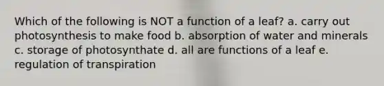 Which of the following is NOT a function of a leaf? a. carry out photosynthesis to make food b. absorption of water and minerals c. storage of photosynthate d. all are functions of a leaf e. regulation of transpiration