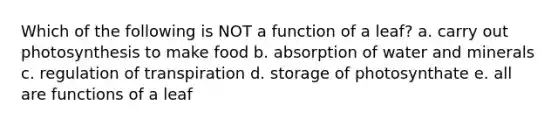 Which of the following is NOT a function of a leaf? a. carry out photosynthesis to make food b. absorption of water and minerals c. regulation of transpiration d. storage of photosynthate e. all are functions of a leaf