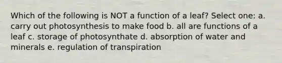 Which of the following is NOT a function of a leaf? Select one: a. carry out photosynthesis to make food b. all are functions of a leaf c. storage of photosynthate d. absorption of water and minerals e. regulation of transpiration