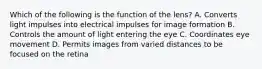 Which of the following is the function of the lens? A. Converts light impulses into electrical impulses for image formation B. Controls the amount of light entering the eye C. Coordinates eye movement D. Permits images from varied distances to be focused on the retina