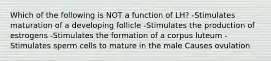 Which of the following is NOT a function of LH? -Stimulates maturation of a developing follicle -Stimulates the production of estrogens -Stimulates the formation of a corpus luteum -Stimulates sperm cells to mature in the male Causes ovulation