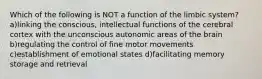 Which of the following is NOT a function of the limbic system? a)linking the conscious, intellectual functions of the cerebral cortex with the unconscious autonomic areas of the brain b)regulating the control of fine motor movements c)establishment of emotional states d)facilitating memory storage and retrieval