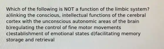 Which of the following is NOT a function of the limbic system? a)linking the conscious, intellectual functions of the cerebral cortex with the unconscious autonomic areas of the brain b)regulating the control of fine motor movements c)establishment of emotional states d)facilitating memory storage and retrieval