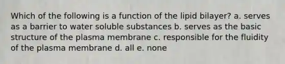 Which of the following is a function of the lipid bilayer? a. serves as a barrier to water soluble substances b. serves as the basic structure of the plasma membrane c. responsible for the fluidity of the plasma membrane d. all e. none