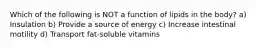 Which of the following is NOT a function of lipids in the body? a) Insulation b) Provide a source of energy c) Increase intestinal motility d) Transport fat-soluble vitamins