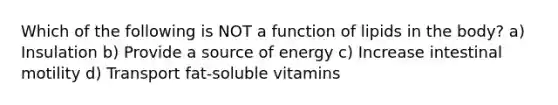 Which of the following is NOT a function of lipids in the body? a) Insulation b) Provide a source of energy c) Increase intestinal motility d) Transport fat-soluble vitamins