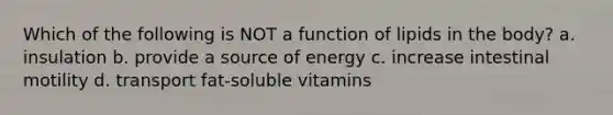 Which of the following is NOT a function of lipids in the body? a. insulation b. provide a source of energy c. increase intestinal motility d. transport fat-soluble vitamins