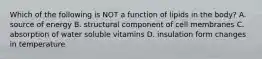 Which of the following is NOT a function of lipids in the body? A. source of energy B. structural component of cell membranes C. absorption of water soluble vitamins D. insulation form changes in temperature