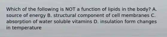 Which of the following is NOT a function of lipids in the body? A. source of energy B. structural component of cell membranes C. absorption of water soluble vitamins D. insulation form changes in temperature