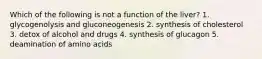 Which of the following is not a function of the liver? 1. glycogenolysis and gluconeogenesis 2. synthesis of cholesterol 3. detox of alcohol and drugs 4. synthesis of glucagon 5. deamination of amino acids