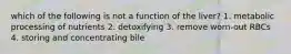 which of the following is not a function of the liver? 1. metabolic processing of nutrients 2. detoxifying 3. remove worn-out RBCs 4. storing and concentrating bile