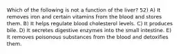 Which of the following is not a function of the liver? 52) A) It removes iron and certain vitamins from the blood and stores them. B) It helps regulate blood cholesterol levels. C) It produces bile. D) It secretes digestive enzymes into the small intestine. E) It removes poisonous substances from the blood and detoxifies them.