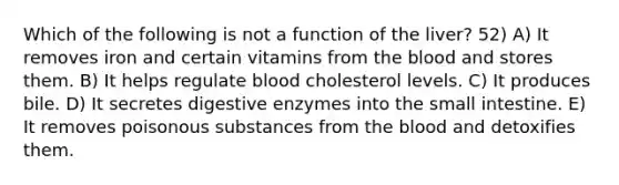 Which of the following is not a function of the liver? 52) A) It removes iron and certain vitamins from the blood and stores them. B) It helps regulate blood cholesterol levels. C) It produces bile. D) It secretes digestive enzymes into the small intestine. E) It removes poisonous substances from the blood and detoxifies them.