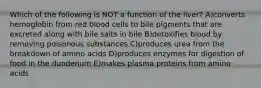 Which of the following is NOT a function of the liver? A)converts hemoglobin from red blood cells to bile pigments that are excreted along with bile salts in bile B)detoxifies blood by removing poisonous substances C)produces urea from the breakdown of amino acids D)produces enzymes for digestion of food in the duodenum E)makes plasma proteins from amino acids