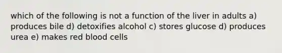 which of the following is not a function of the liver in adults a) produces bile d) detoxifies alcohol c) stores glucose d) produces urea e) makes red blood cells