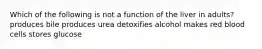 Which of the following is not a function of the liver in adults? produces bile produces urea detoxifies alcohol makes red blood cells stores glucose