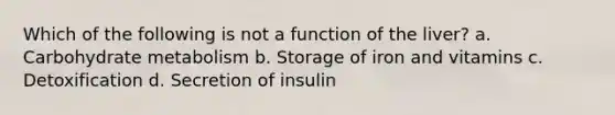 Which of the following is not a function of the liver? a. Carbohydrate metabolism b. Storage of iron and vitamins c. Detoxification d. Secretion of insulin