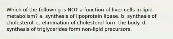 Which of the following is NOT a function of liver cells in lipid metabolism? a. synthesis of lipoprotein lipase. b. synthesis of cholesterol. c. elimination of cholesterol form the body. d. synthesis of triglycerides form non-lipid precursors.