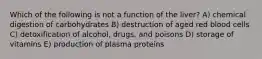 Which of the following is not a function of the liver? A) chemical digestion of carbohydrates B) destruction of aged red blood cells C) detoxification of alcohol, drugs, and poisons D) storage of vitamins E) production of plasma proteins