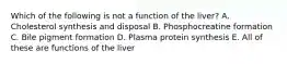 Which of the following is not a function of the liver? A. Cholesterol synthesis and disposal B. Phosphocreatine formation C. Bile pigment formation D. Plasma protein synthesis E. All of these are functions of the liver