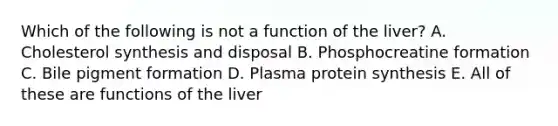 Which of the following is not a function of the liver? A. Cholesterol synthesis and disposal B. Phosphocreatine formation C. Bile pigment formation D. Plasma protein synthesis E. All of these are functions of the liver