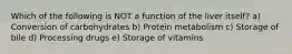 Which of the following is NOT a function of the liver itself? a) Conversion of carbohydrates b) Protein metabolism c) Storage of bile d) Processing drugs e) Storage of vitamins