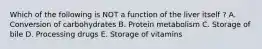 Which of the following is NOT a function of the liver itself ? A. Conversion of carbohydrates B. Protein metabolism C. Storage of bile D. Processing drugs E. Storage of vitamins