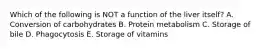 Which of the following is NOT a function of the liver itself? A. Conversion of carbohydrates B. Protein metabolism C. Storage of bile D. Phagocytosis E. Storage of vitamins