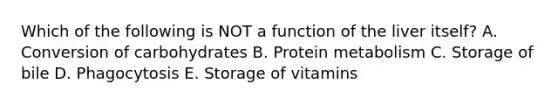 Which of the following is NOT a function of the liver itself? A. Conversion of carbohydrates B. Protein metabolism C. Storage of bile D. Phagocytosis E. Storage of vitamins