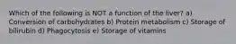 Which of the following is NOT a function of the liver? a) Conversion of carbohydrates b) Protein metabolism c) Storage of bilirubin d) Phagocytosis e) Storage of vitamins