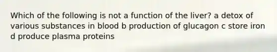 Which of the following is not a function of the liver? a detox of various substances in blood b production of glucagon c store iron d produce plasma proteins