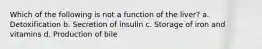 Which of the following is not a function of the liver? a. Detoxification b. Secretion of insulin c. Storage of iron and vitamins d. Production of bile