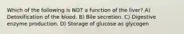 Which of the following is NOT a function of the liver? A) Detoxification of the blood. B) Bile secretion. C) Digestive enzyme production. D) Storage of glucose as glycogen