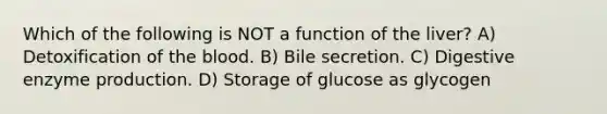 Which of the following is NOT a function of the liver? A) Detoxification of the blood. B) Bile secretion. C) Digestive enzyme production. D) Storage of glucose as glycogen