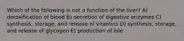 Which of the following is not a function of the liver? A) detoxification of blood B) secretion of digestive enzymes C) synthesis, storage, and release of vitamins D) synthesis, storage, and release of glycogen E) production of bile