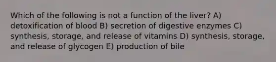 Which of the following is not a function of the liver? A) detoxification of blood B) secretion of digestive enzymes C) synthesis, storage, and release of vitamins D) synthesis, storage, and release of glycogen E) production of bile