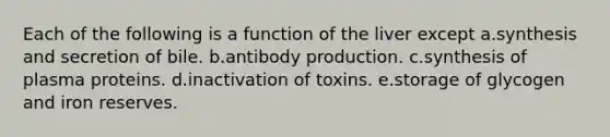 Each of the following is a function of the liver except a.synthesis and secretion of bile. b.antibody production. c.synthesis of plasma proteins. d.inactivation of toxins. e.storage of glycogen and iron reserves.