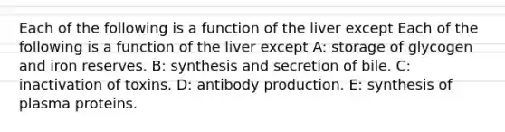 Each of the following is a function of the liver except Each of the following is a function of the liver except A: storage of glycogen and iron reserves. B: synthesis and secretion of bile. C: inactivation of toxins. D: antibody production. E: synthesis of plasma proteins.