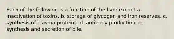 Each of the following is a function of the liver except a. inactivation of toxins. b. storage of glycogen and iron reserves. c. synthesis of plasma proteins. d. antibody production. e. synthesis and secretion of bile.