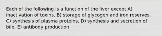 Each of the following is a function of the liver except A) inactivation of toxins. B) storage of glycogen and iron reserves. C) synthesis of plasma proteins. D) synthesis and secretion of bile. E) antibody production