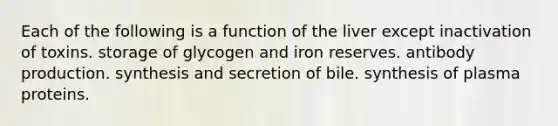 Each of the following is a function of the liver except inactivation of toxins. storage of glycogen and iron reserves. antibody production. synthesis and secretion of bile. synthesis of plasma proteins.